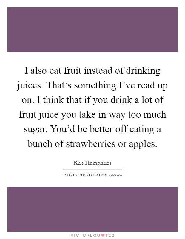 I also eat fruit instead of drinking juices. That's something I've read up on. I think that if you drink a lot of fruit juice you take in way too much sugar. You'd be better off eating a bunch of strawberries or apples. Picture Quote #1