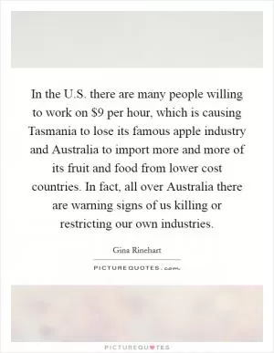 In the U.S. there are many people willing to work on $9 per hour, which is causing Tasmania to lose its famous apple industry and Australia to import more and more of its fruit and food from lower cost countries. In fact, all over Australia there are warning signs of us killing or restricting our own industries Picture Quote #1