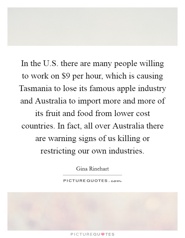 In the U.S. there are many people willing to work on $9 per hour, which is causing Tasmania to lose its famous apple industry and Australia to import more and more of its fruit and food from lower cost countries. In fact, all over Australia there are warning signs of us killing or restricting our own industries. Picture Quote #1