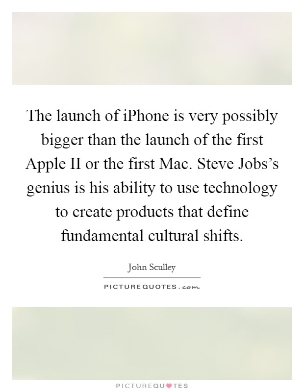 The launch of iPhone is very possibly bigger than the launch of the first Apple II or the first Mac. Steve Jobs's genius is his ability to use technology to create products that define fundamental cultural shifts. Picture Quote #1