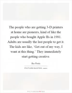 The people who are getting 3-D printers at home are pioneers, kind of like the people who bought Apple IIs in 1981. Adults are usually the last people to get it. The kids are like, ‘Get out of my way, I want at this thing.’ They immediately start getting creative Picture Quote #1