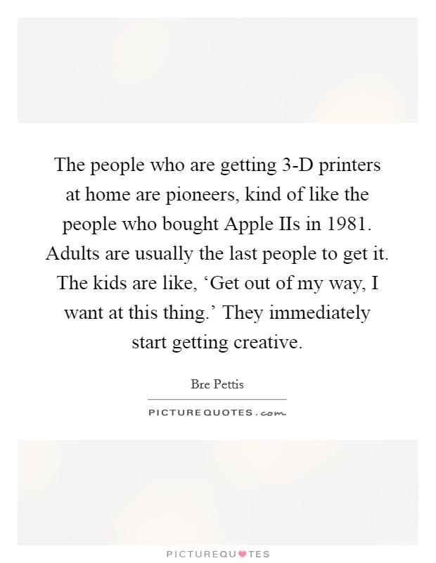 The people who are getting 3-D printers at home are pioneers, kind of like the people who bought Apple IIs in 1981. Adults are usually the last people to get it. The kids are like, ‘Get out of my way, I want at this thing.' They immediately start getting creative. Picture Quote #1