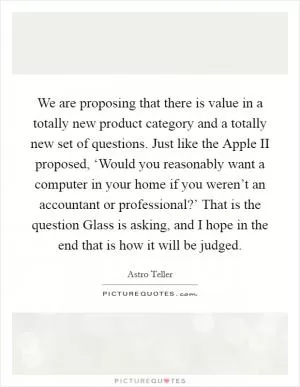 We are proposing that there is value in a totally new product category and a totally new set of questions. Just like the Apple II proposed, ‘Would you reasonably want a computer in your home if you weren’t an accountant or professional?’ That is the question Glass is asking, and I hope in the end that is how it will be judged Picture Quote #1