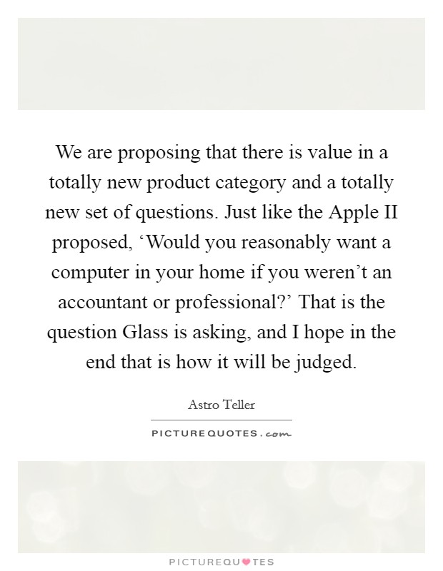 We are proposing that there is value in a totally new product category and a totally new set of questions. Just like the Apple II proposed, ‘Would you reasonably want a computer in your home if you weren't an accountant or professional?' That is the question Glass is asking, and I hope in the end that is how it will be judged. Picture Quote #1