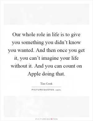 Our whole role in life is to give you something you didn’t know you wanted. And then once you get it, you can’t imagine your life without it. And you can count on Apple doing that Picture Quote #1