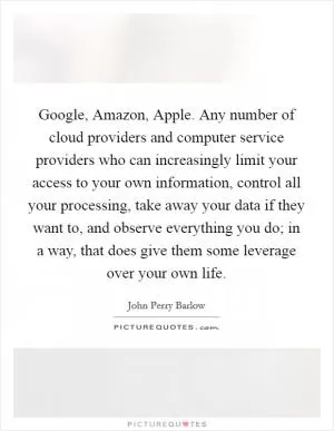 Google, Amazon, Apple. Any number of cloud providers and computer service providers who can increasingly limit your access to your own information, control all your processing, take away your data if they want to, and observe everything you do; in a way, that does give them some leverage over your own life Picture Quote #1