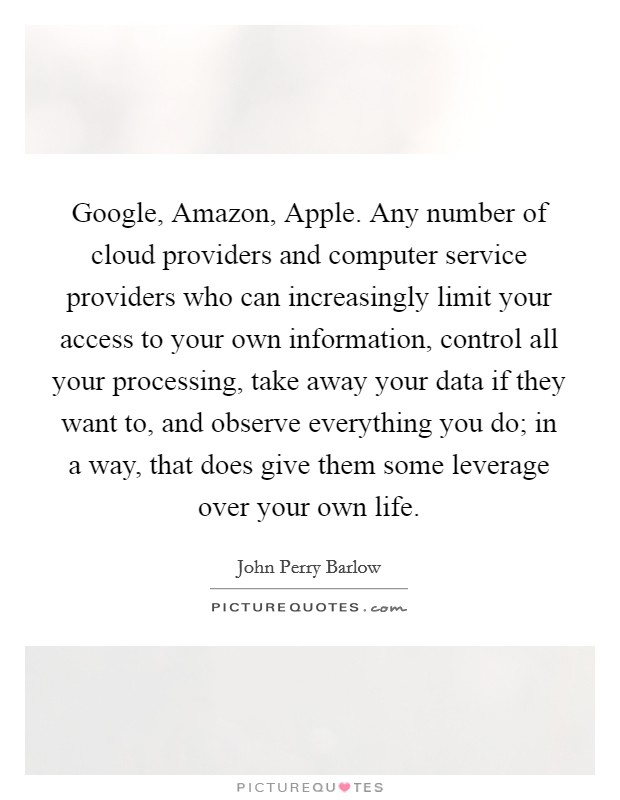 Google, Amazon, Apple. Any number of cloud providers and computer service providers who can increasingly limit your access to your own information, control all your processing, take away your data if they want to, and observe everything you do; in a way, that does give them some leverage over your own life. Picture Quote #1