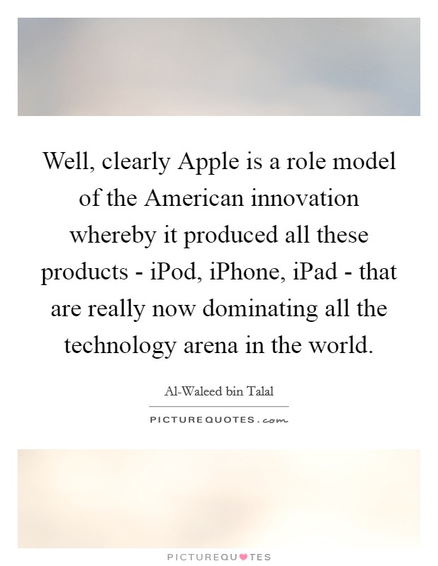 Well, clearly Apple is a role model of the American innovation whereby it produced all these products - iPod, iPhone, iPad - that are really now dominating all the technology arena in the world. Picture Quote #1