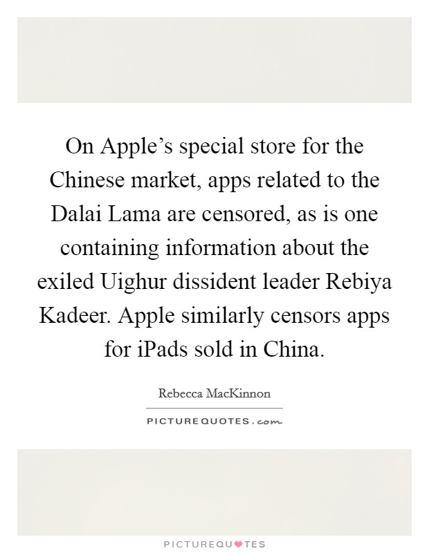 On Apple's special store for the Chinese market, apps related to the Dalai Lama are censored, as is one containing information about the exiled Uighur dissident leader Rebiya Kadeer. Apple similarly censors apps for iPads sold in China. Picture Quote #1