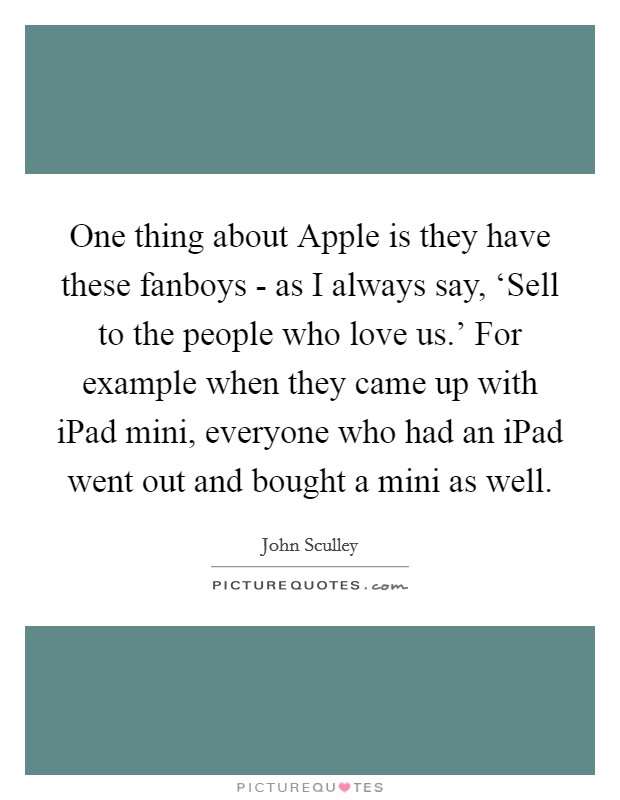 One thing about Apple is they have these fanboys - as I always say, ‘Sell to the people who love us.' For example when they came up with iPad mini, everyone who had an iPad went out and bought a mini as well. Picture Quote #1