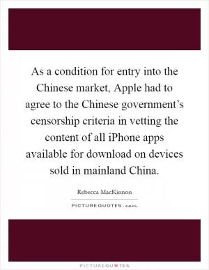 As a condition for entry into the Chinese market, Apple had to agree to the Chinese government’s censorship criteria in vetting the content of all iPhone apps available for download on devices sold in mainland China Picture Quote #1