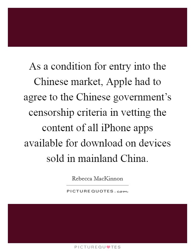 As a condition for entry into the Chinese market, Apple had to agree to the Chinese government's censorship criteria in vetting the content of all iPhone apps available for download on devices sold in mainland China. Picture Quote #1