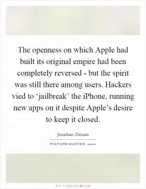 The openness on which Apple had built its original empire had been completely reversed - but the spirit was still there among users. Hackers vied to ‘jailbreak’ the iPhone, running new apps on it despite Apple’s desire to keep it closed Picture Quote #1
