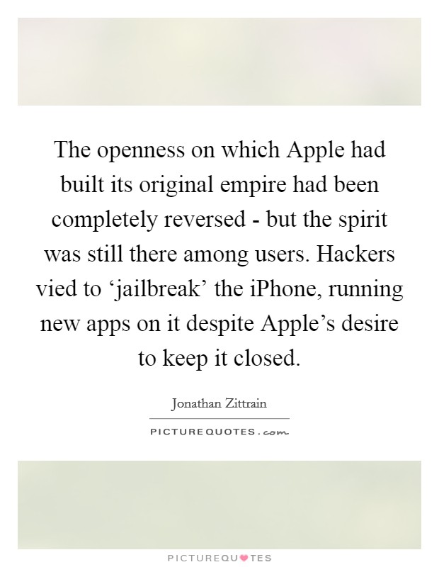 The openness on which Apple had built its original empire had been completely reversed - but the spirit was still there among users. Hackers vied to ‘jailbreak' the iPhone, running new apps on it despite Apple's desire to keep it closed. Picture Quote #1