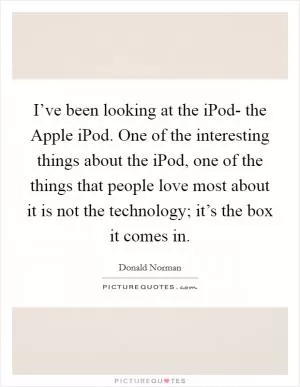 I’ve been looking at the iPod- the Apple iPod. One of the interesting things about the iPod, one of the things that people love most about it is not the technology; it’s the box it comes in Picture Quote #1