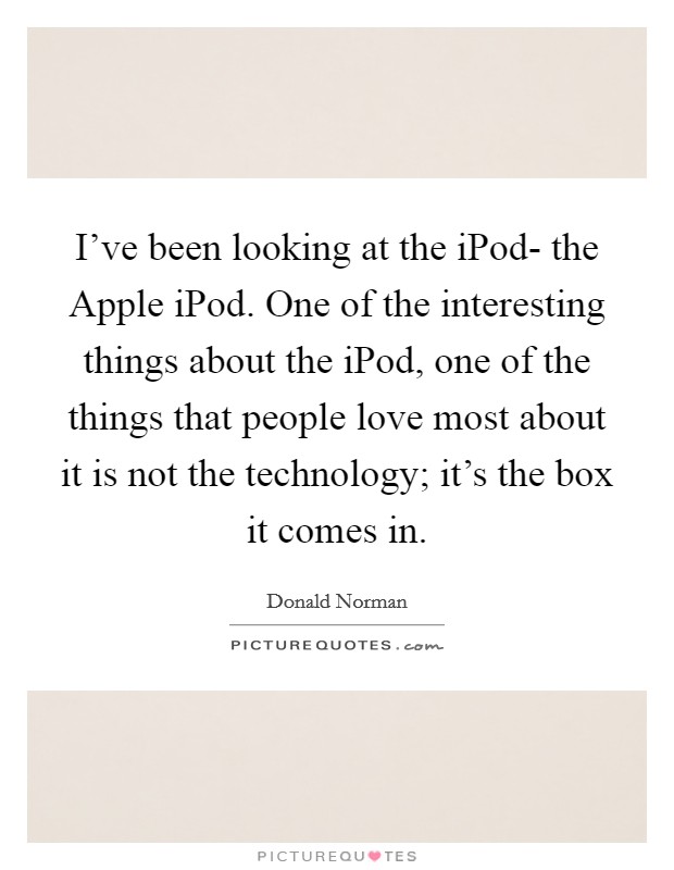 I've been looking at the iPod- the Apple iPod. One of the interesting things about the iPod, one of the things that people love most about it is not the technology; it's the box it comes in. Picture Quote #1