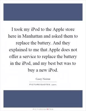 I took my iPod to the Apple store here in Manhattan and asked them to replace the battery. And they explained to me that Apple does not offer a service to replace the battery in the iPod, and my best bet was to buy a new iPod Picture Quote #1