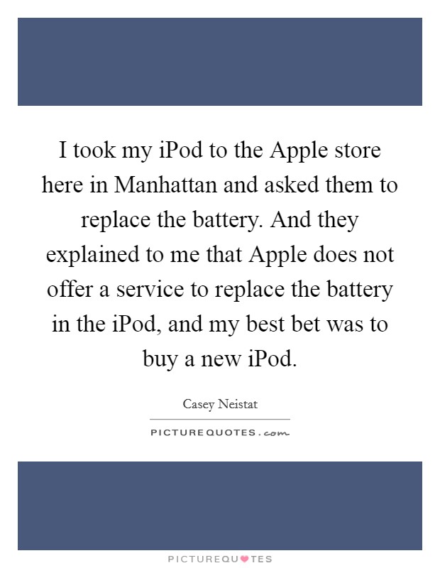 I took my iPod to the Apple store here in Manhattan and asked them to replace the battery. And they explained to me that Apple does not offer a service to replace the battery in the iPod, and my best bet was to buy a new iPod. Picture Quote #1