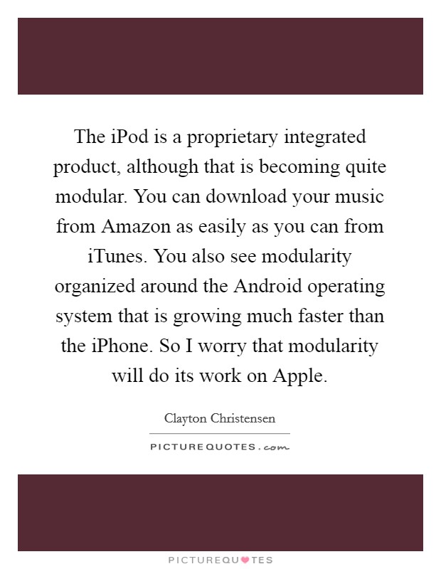 The iPod is a proprietary integrated product, although that is becoming quite modular. You can download your music from Amazon as easily as you can from iTunes. You also see modularity organized around the Android operating system that is growing much faster than the iPhone. So I worry that modularity will do its work on Apple. Picture Quote #1