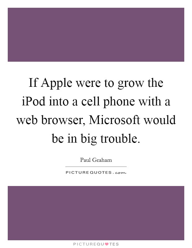 If Apple were to grow the iPod into a cell phone with a web browser, Microsoft would be in big trouble. Picture Quote #1