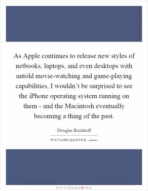 As Apple continues to release new styles of netbooks, laptops, and even desktops with untold movie-watching and game-playing capabilities, I wouldn’t be surprised to see the iPhone operating system running on them - and the Macintosh eventually becoming a thing of the past Picture Quote #1