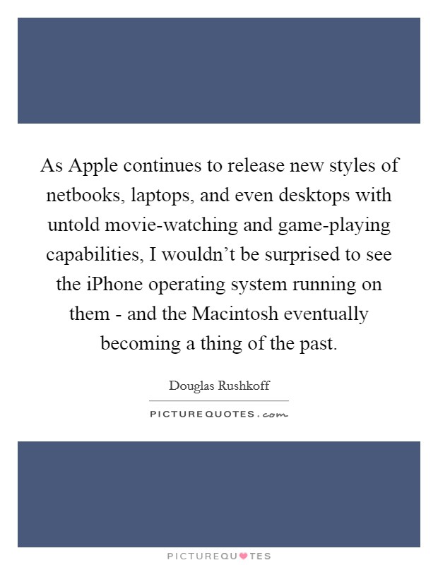 As Apple continues to release new styles of netbooks, laptops, and even desktops with untold movie-watching and game-playing capabilities, I wouldn't be surprised to see the iPhone operating system running on them - and the Macintosh eventually becoming a thing of the past. Picture Quote #1