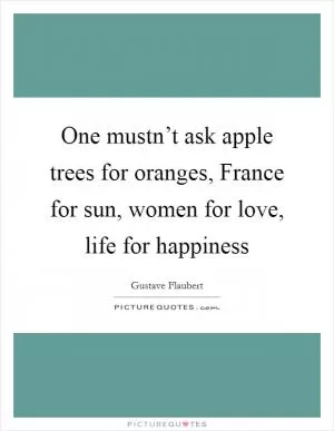 One mustn’t ask apple trees for oranges, France for sun, women for love, life for happiness Picture Quote #1