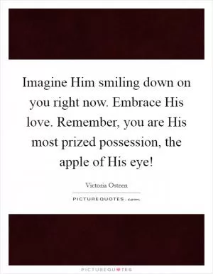Imagine Him smiling down on you right now. Embrace His love. Remember, you are His most prized possession, the apple of His eye! Picture Quote #1