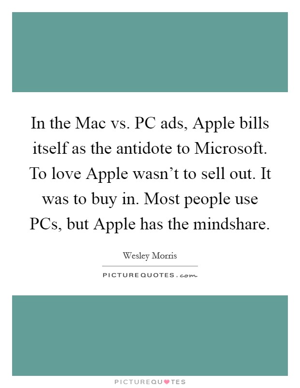 In the Mac vs. PC ads, Apple bills itself as the antidote to Microsoft. To love Apple wasn't to sell out. It was to buy in. Most people use PCs, but Apple has the mindshare. Picture Quote #1
