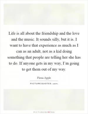 Life is all about the friendship and the love and the music. It sounds silly, but it is. I want to have that experience as much as I can as an adult, not as a kid doing something that people are telling her she has to do. If anyone gets in my way, I’m going to get them out of my way Picture Quote #1