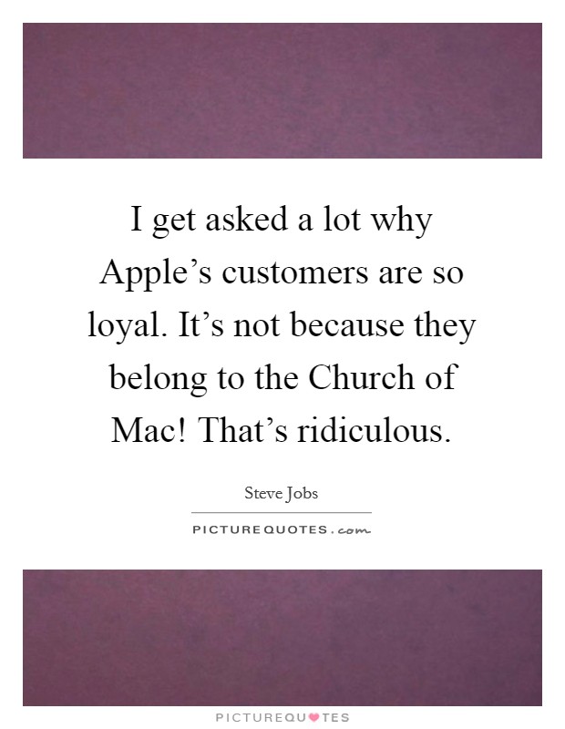 I get asked a lot why Apple's customers are so loyal. It's not because they belong to the Church of Mac! That's ridiculous. Picture Quote #1