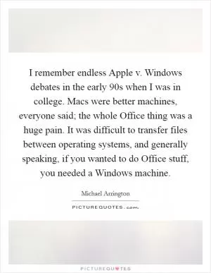 I remember endless Apple v. Windows debates in the early  90s when I was in college. Macs were better machines, everyone said; the whole Office thing was a huge pain. It was difficult to transfer files between operating systems, and generally speaking, if you wanted to do Office stuff, you needed a Windows machine Picture Quote #1