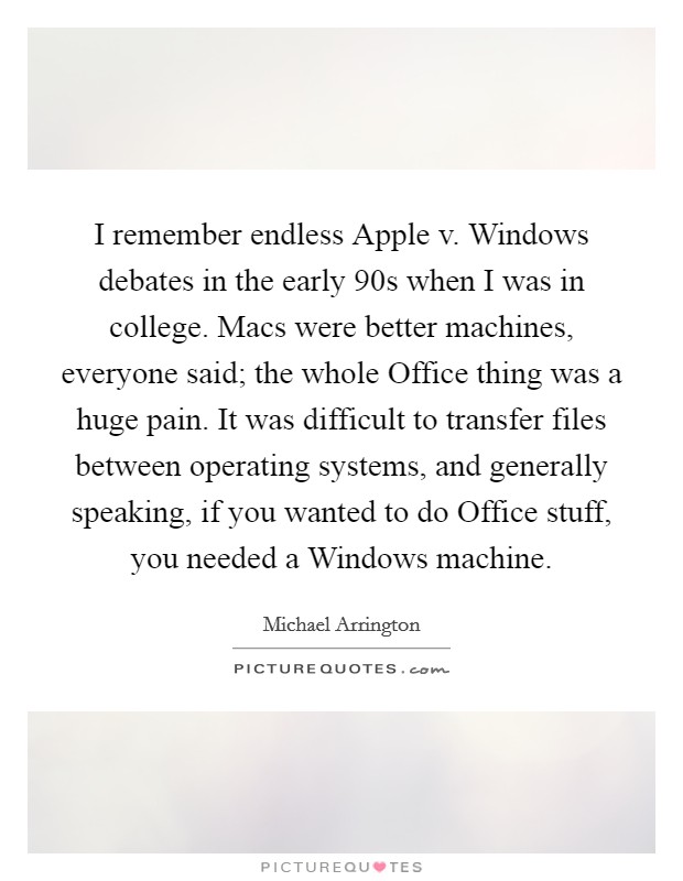 I remember endless Apple v. Windows debates in the early  90s when I was in college. Macs were better machines, everyone said; the whole Office thing was a huge pain. It was difficult to transfer files between operating systems, and generally speaking, if you wanted to do Office stuff, you needed a Windows machine. Picture Quote #1