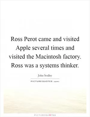 Ross Perot came and visited Apple several times and visited the Macintosh factory. Ross was a systems thinker Picture Quote #1