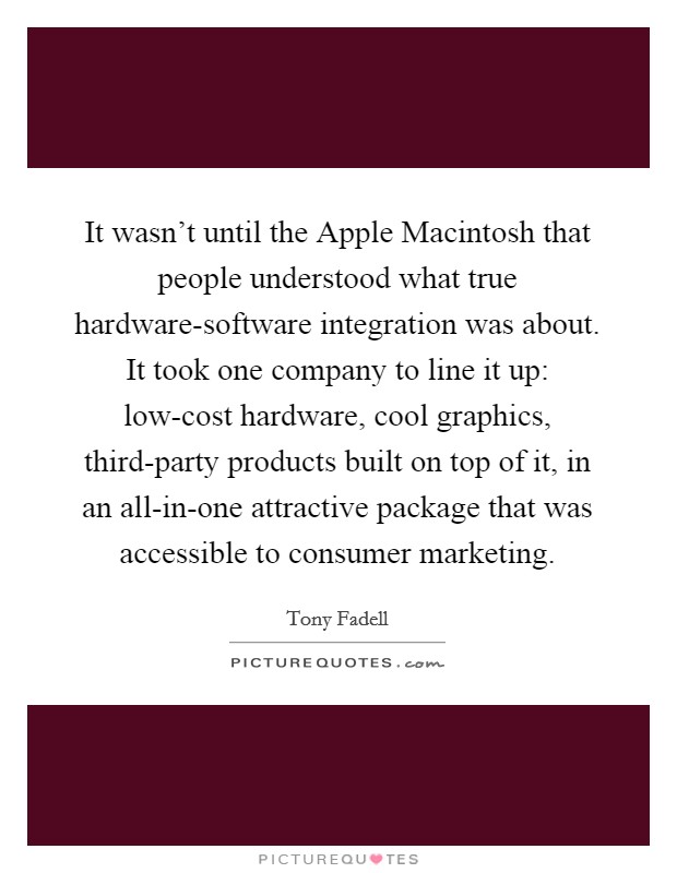 It wasn't until the Apple Macintosh that people understood what true hardware-software integration was about. It took one company to line it up: low-cost hardware, cool graphics, third-party products built on top of it, in an all-in-one attractive package that was accessible to consumer marketing. Picture Quote #1