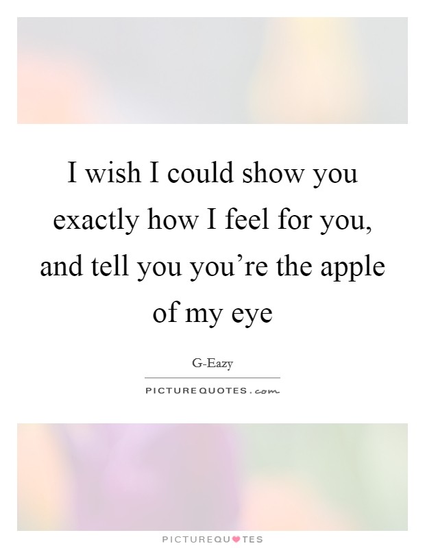 I wish I could show you exactly how I feel for you, and tell you you're the apple of my eye Picture Quote #1