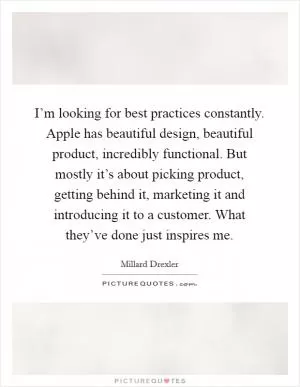 I’m looking for best practices constantly. Apple has beautiful design, beautiful product, incredibly functional. But mostly it’s about picking product, getting behind it, marketing it and introducing it to a customer. What they’ve done just inspires me Picture Quote #1