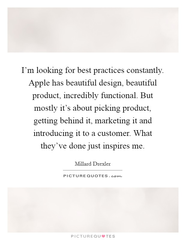 I'm looking for best practices constantly. Apple has beautiful design, beautiful product, incredibly functional. But mostly it's about picking product, getting behind it, marketing it and introducing it to a customer. What they've done just inspires me. Picture Quote #1