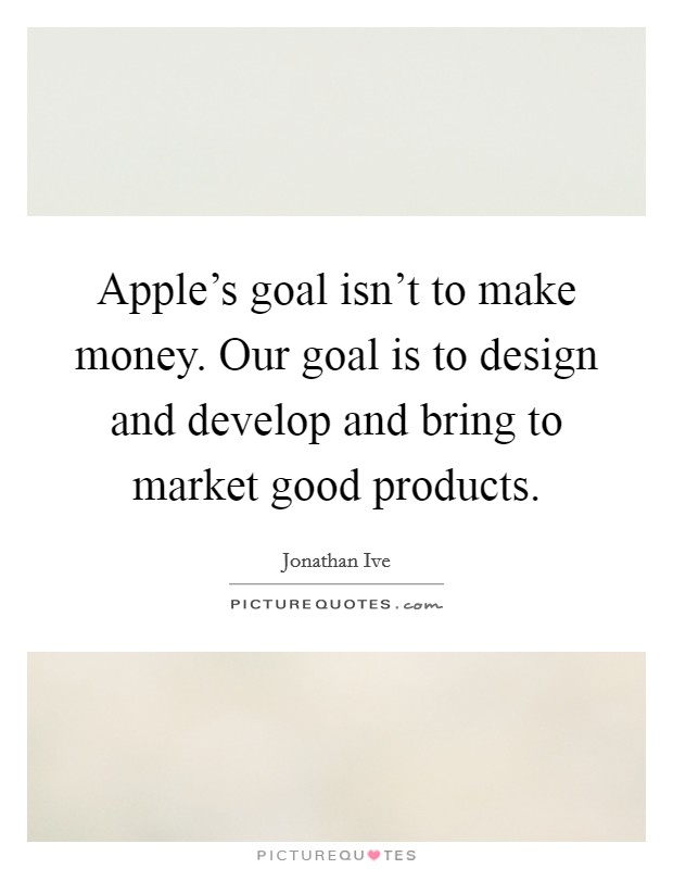 Apple's goal isn't to make money. Our goal is to design and develop and bring to market good products. Picture Quote #1