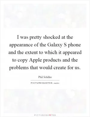 I was pretty shocked at the appearance of the Galaxy S phone and the extent to which it appeared to copy Apple products and the problems that would create for us Picture Quote #1