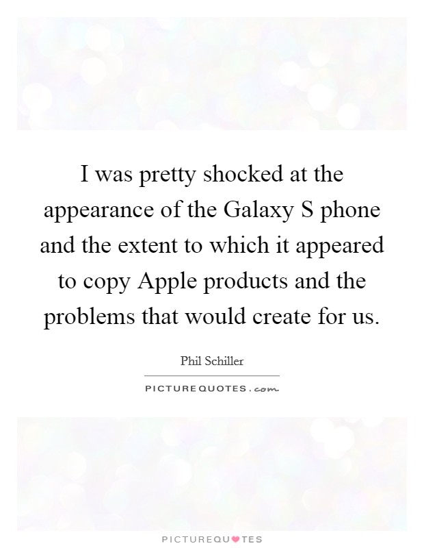 I was pretty shocked at the appearance of the Galaxy S phone and the extent to which it appeared to copy Apple products and the problems that would create for us. Picture Quote #1