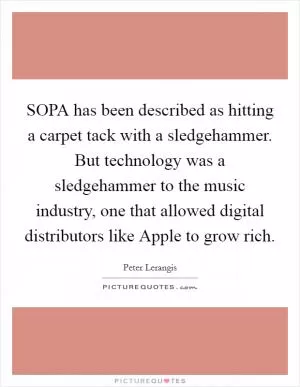 SOPA has been described as hitting a carpet tack with a sledgehammer. But technology was a sledgehammer to the music industry, one that allowed digital distributors like Apple to grow rich Picture Quote #1