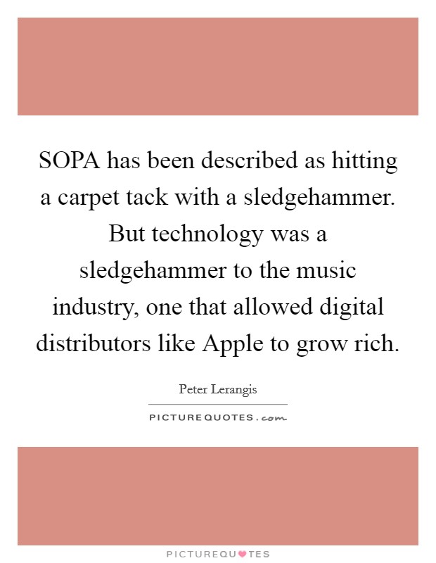 SOPA has been described as hitting a carpet tack with a sledgehammer. But technology was a sledgehammer to the music industry, one that allowed digital distributors like Apple to grow rich. Picture Quote #1