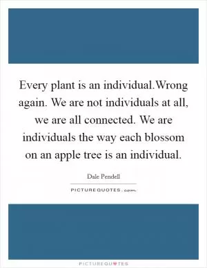 Every plant is an individual.Wrong again. We are not individuals at all, we are all connected. We are individuals the way each blossom on an apple tree is an individual Picture Quote #1