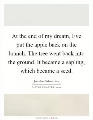 At the end of my dream, Eve put the apple back on the branch. The tree went back into the ground. It became a sapling, which became a seed Picture Quote #1