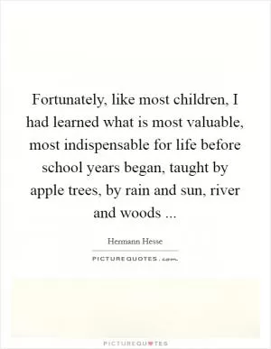 Fortunately, like most children, I had learned what is most valuable, most indispensable for life before school years began, taught by apple trees, by rain and sun, river and woods  Picture Quote #1