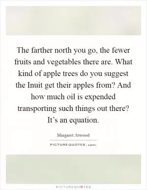 The farther north you go, the fewer fruits and vegetables there are. What kind of apple trees do you suggest the Inuit get their apples from? And how much oil is expended transporting such things out there? It’s an equation Picture Quote #1