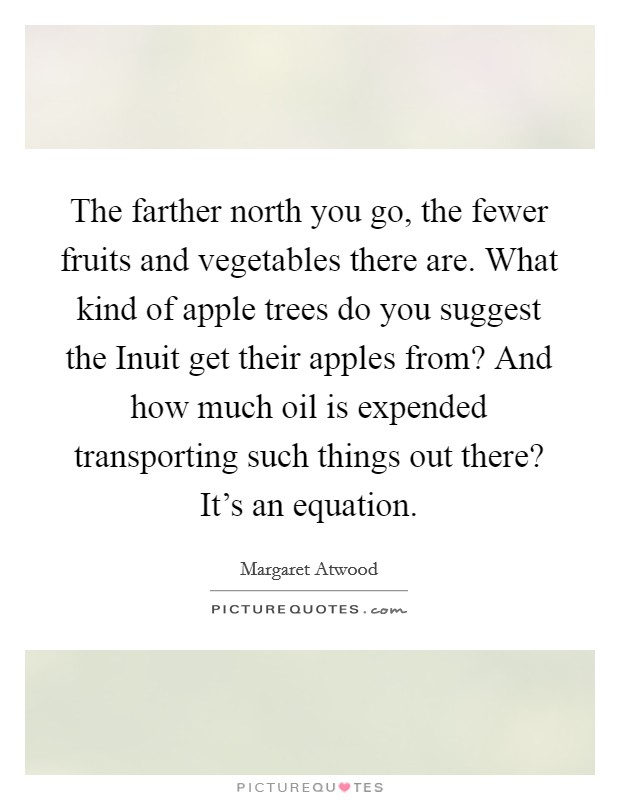 The farther north you go, the fewer fruits and vegetables there are. What kind of apple trees do you suggest the Inuit get their apples from? And how much oil is expended transporting such things out there? It's an equation. Picture Quote #1