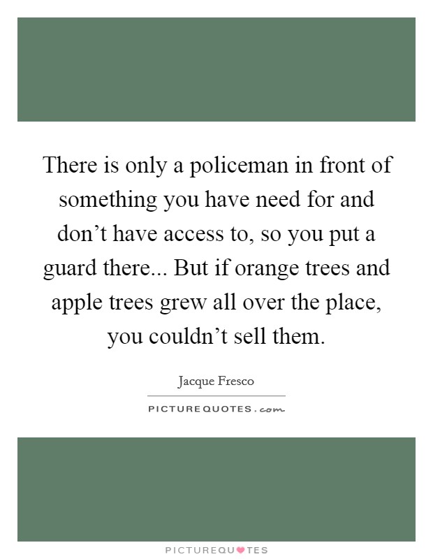 There is only a policeman in front of something you have need for and don't have access to, so you put a guard there... But if orange trees and apple trees grew all over the place, you couldn't sell them. Picture Quote #1