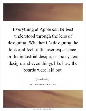 Everything at Apple can be best understood through the lens of designing. Whether it’s designing the look and feel of the user experience, or the industrial design, or the system design, and even things like how the boards were laid out Picture Quote #1